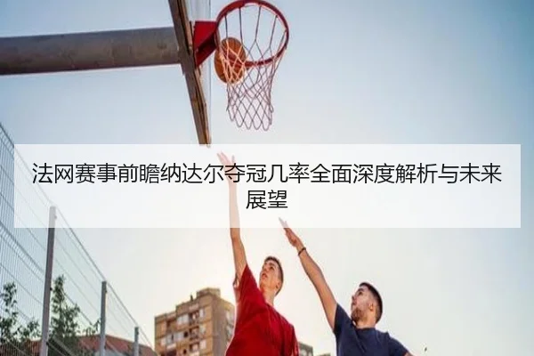 法网赛事前瞻纳达尔夺冠几率全面深度解析与未来展望